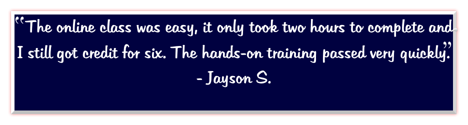 The online class was easy, it only took two hours to complete and I still got credit for six. The hands-on training passed very quickly.       - Jayson S.