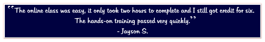The online class was easy, it only took two hours to complete and I still got credit for six.  The hands-on training passed very quickly.   - Jayson S.